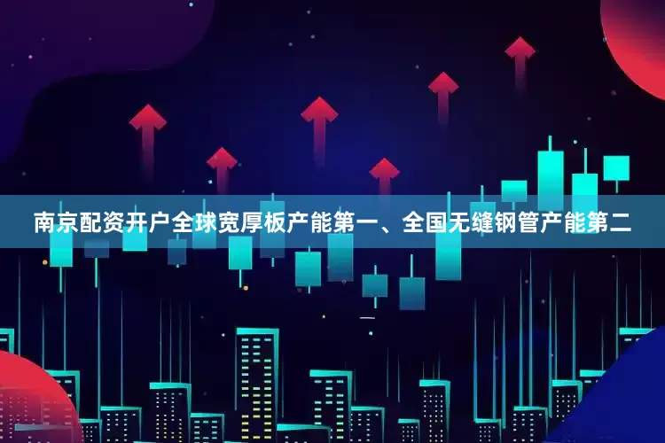 南京配资开户全球宽厚板产能第一、全国无缝钢管产能第二