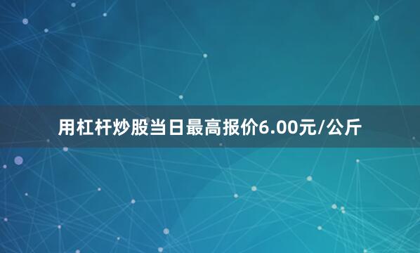 用杠杆炒股当日最高报价6.00元/公斤