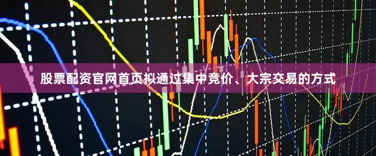 股票配资官网首页拟通过集中竞价、大宗交易的方式
