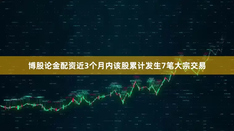 博股论金配资近3个月内该股累计发生7笔大宗交易