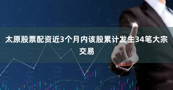 太原股票配资近3个月内该股累计发生34笔大宗交易