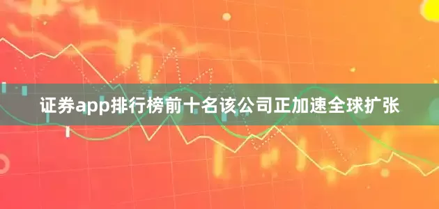 证券app排行榜前十名该公司正加速全球扩张